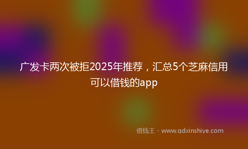 广发卡两次被拒2025年推荐，汇总5个芝麻信用可以借钱的app