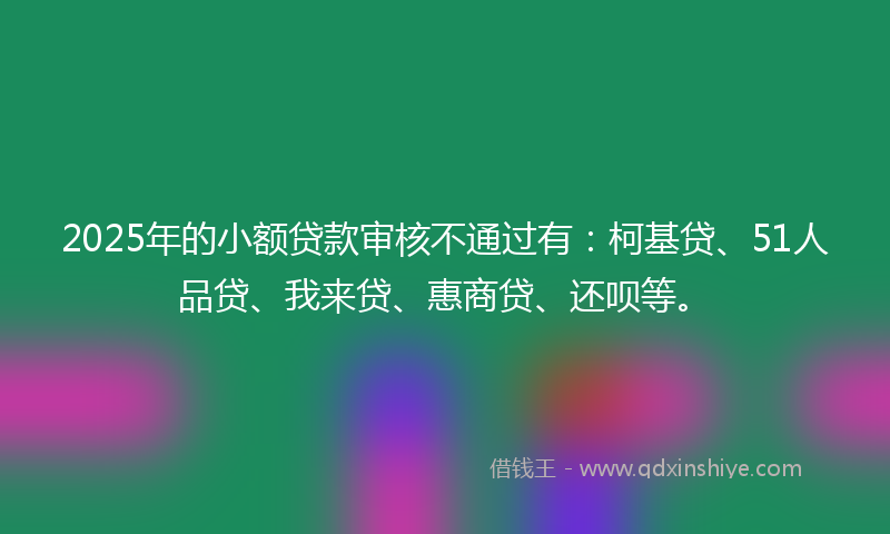 2025年的小额贷款审核不通过有：柯基贷、51人品贷、我来贷、惠商贷、还呗等。