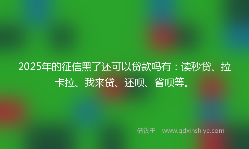 2025年的征信黑了还可以贷款吗有：读秒贷、拉卡拉、我来贷、还呗、省呗等。
