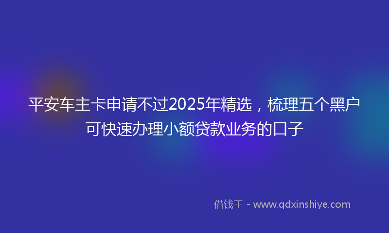 平安车主卡申请不过2025年精选，梳理五个黑户可快速办理小额贷款业务的口子