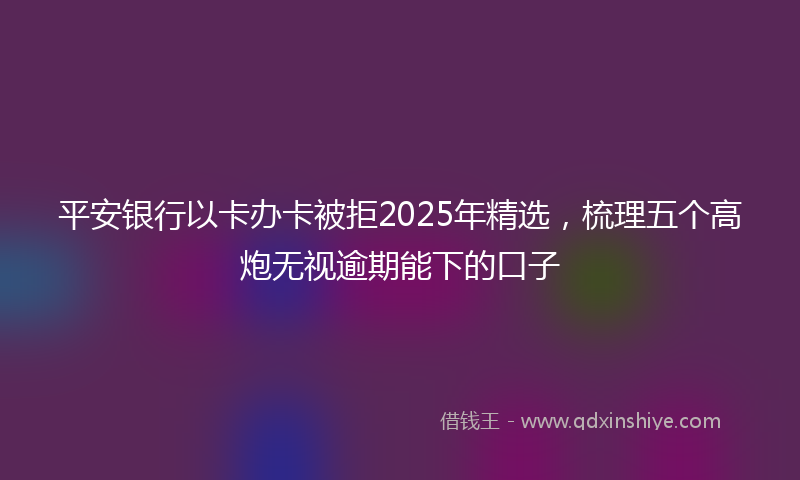 平安银行以卡办卡被拒2025年精选，梳理五个高炮无视逾期能下的口子