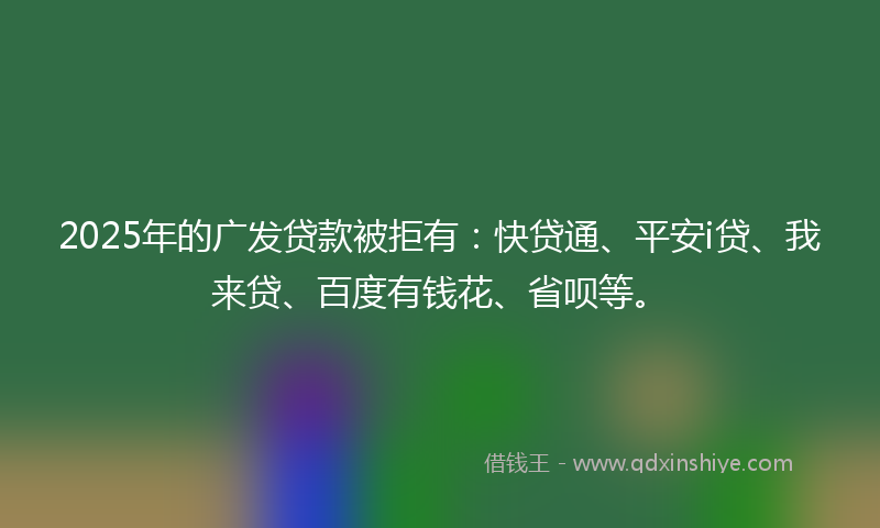 2025年的广发贷款被拒有：快贷通、平安i贷、我来贷、百度有钱花、省呗等。