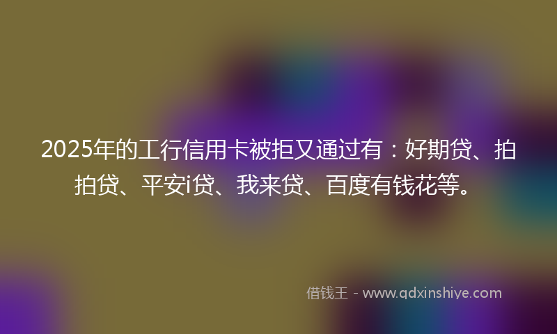 2025年的工行信用卡被拒又通过有：好期贷、拍拍贷、平安i贷、我来贷、百度有钱花等。
