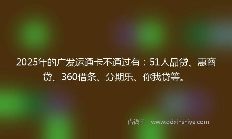 2025年的广发运通卡不通过有：51人品贷、惠商贷、360借条、分期乐、你我贷等。
