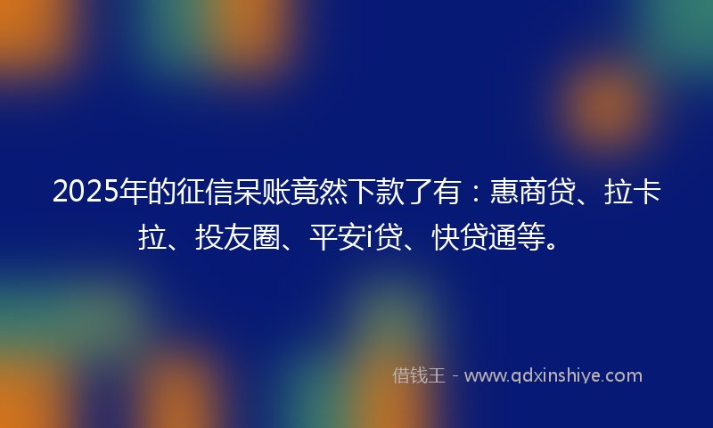 2025年的征信呆账竟然下款了有：惠商贷、拉卡拉、投友圈、平安i贷、快贷通等。