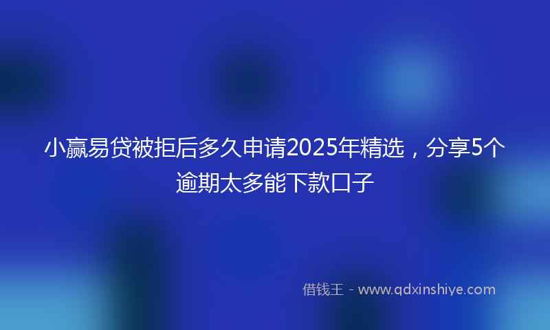 小赢易贷被拒后多久申请2025年精选，分享5个逾期太多能下款口子