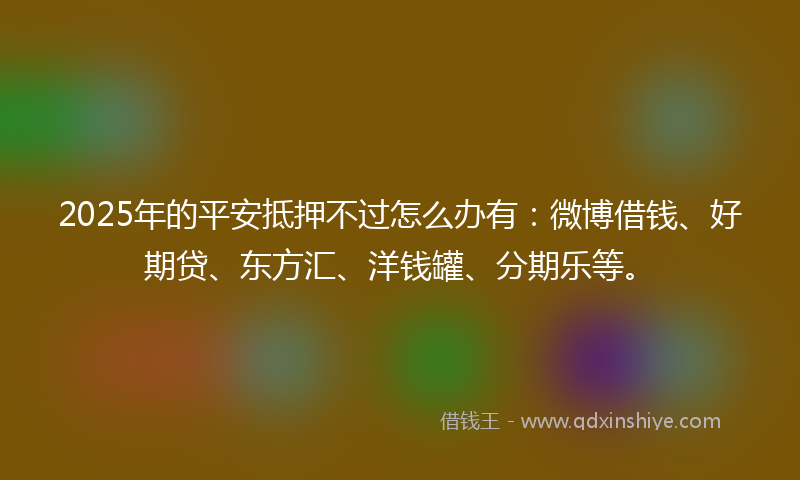 2025年的平安抵押不过怎么办有：微博借钱、好期贷、东方汇、洋钱罐、分期乐等。
