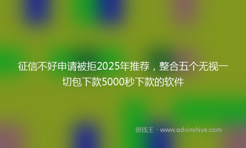 征信不好申请被拒2025年推荐，整合五个无视一切包下款5000秒下款的软件