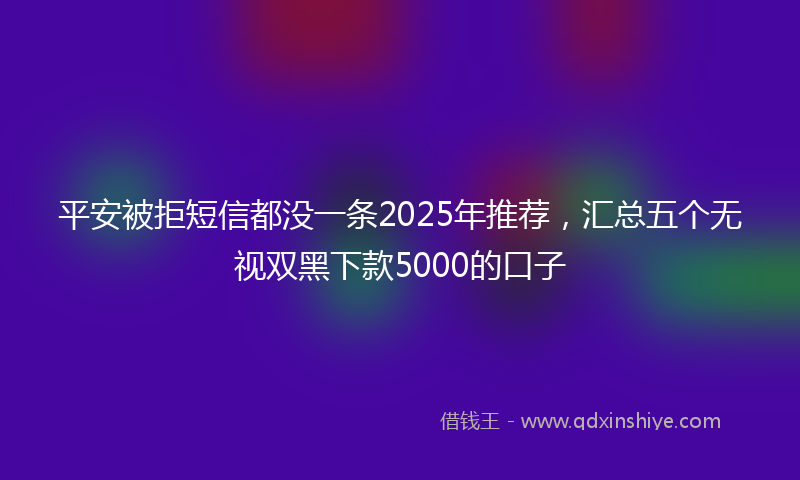 平安被拒短信都没一条2025年推荐，汇总五个无视双黑下款5000的口子