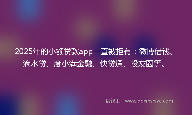 2025年的小额贷款app一直被拒有：微博借钱、滴水贷、度小满金融、快贷通、投友圈等。