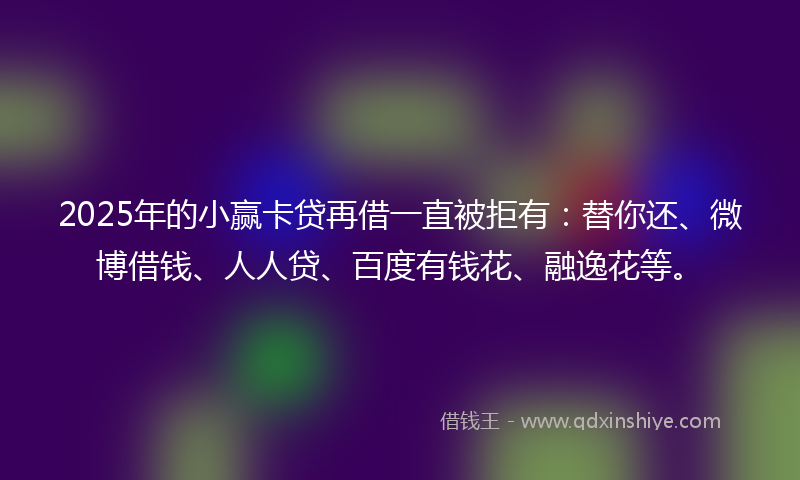 2025年的小赢卡贷再借一直被拒有：替你还、微博借钱、人人贷、百度有钱花、融逸花等。