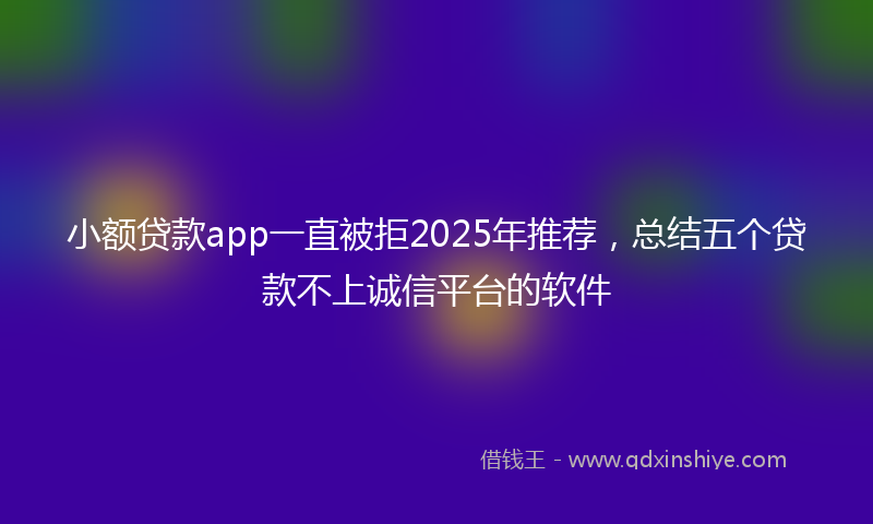 小额贷款app一直被拒2025年推荐，总结五个贷款不上诚信平台的软件
