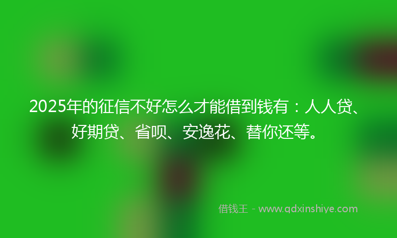 2025年的征信不好怎么才能借到钱有：人人贷、好期贷、省呗、安逸花、替你还等。