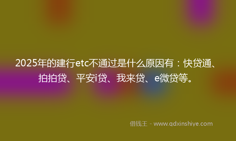 2025年的建行etc不通过是什么原因有：快贷通、拍拍贷、平安i贷、我来贷、e微贷等。