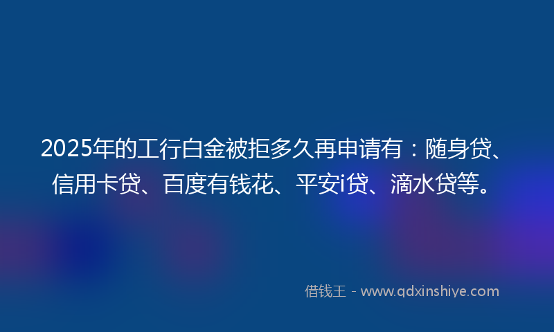 2025年的工行白金被拒多久再申请有：随身贷、信用卡贷、百度有钱花、平安i贷、滴水贷等。