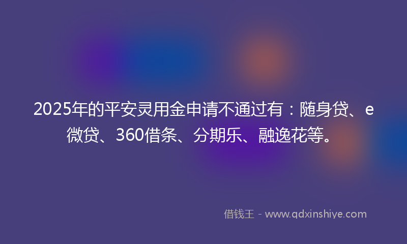 2025年的平安灵用金申请不通过有：随身贷、e微贷、360借条、分期乐、融逸花等。