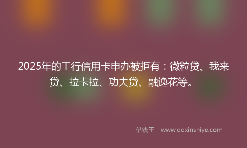 2025年的工行信用卡申办被拒有：微粒贷、我来贷、拉卡拉、功夫贷、融逸花等。