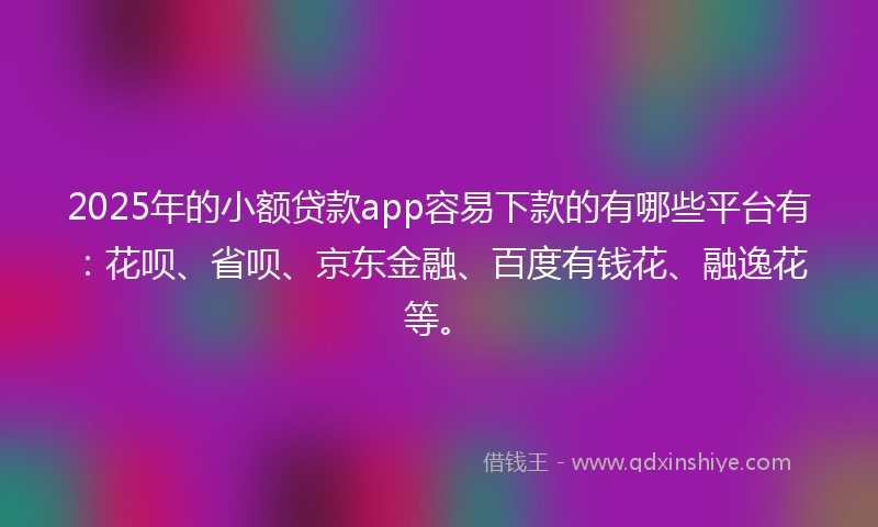 2025年的小额贷款app容易下款的有哪些平台有：花呗、省呗、京东金融、百度有钱花、融逸花等。