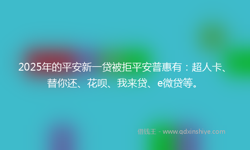 2025年的平安新一贷被拒平安普惠有：超人卡、替你还、花呗、我来贷、e微贷等。