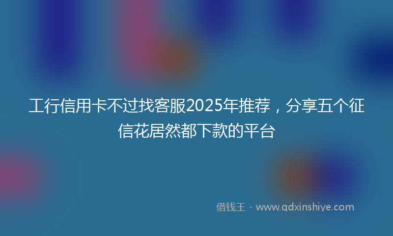 工行信用卡不过找客服2025年推荐，分享五个征信花居然都下款的平台