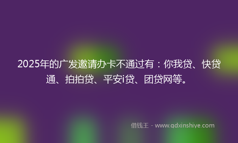 2025年的广发邀请办卡不通过有：你我贷、快贷通、拍拍贷、平安i贷、团贷网等。