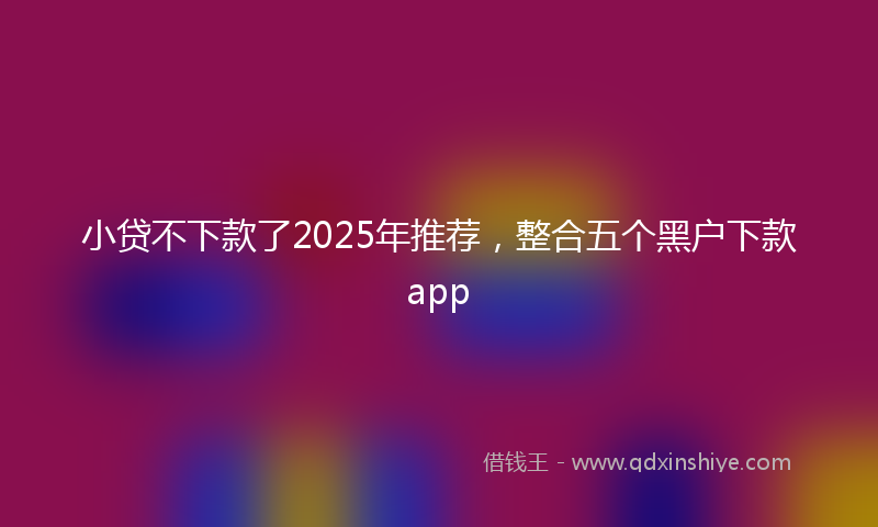 小贷不下款了2025年推荐，整合五个黑户下款app