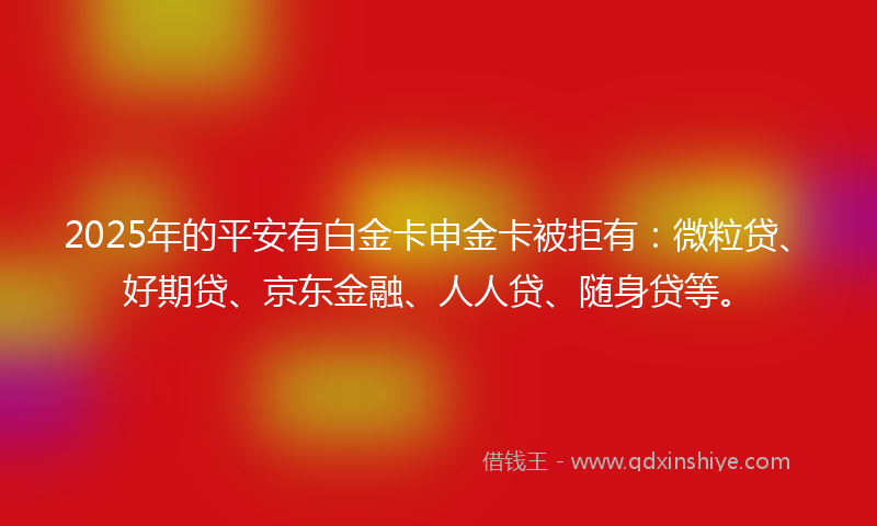 2025年的平安有白金卡申金卡被拒有：微粒贷、好期贷、京东金融、人人贷、随身贷等。