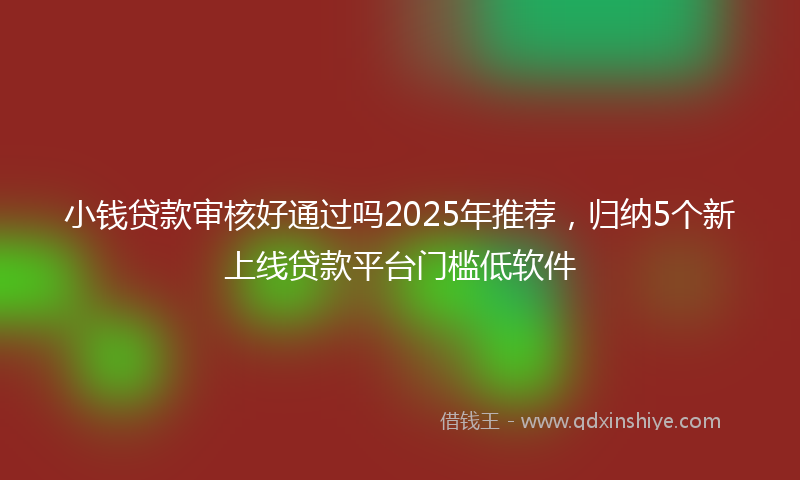 小钱贷款审核好通过吗2025年推荐，归纳5个新上线贷款平台门槛低软件