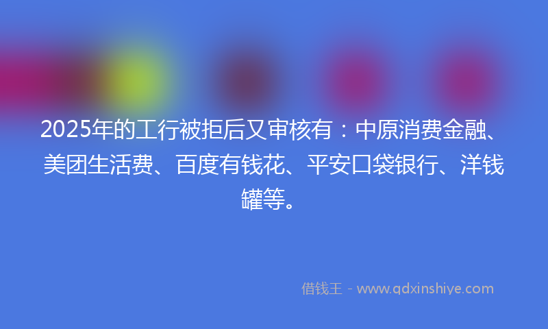 2025年的工行被拒后又审核有：中原消费金融、美团生活费、百度有钱花、平安口袋银行、洋钱罐等。