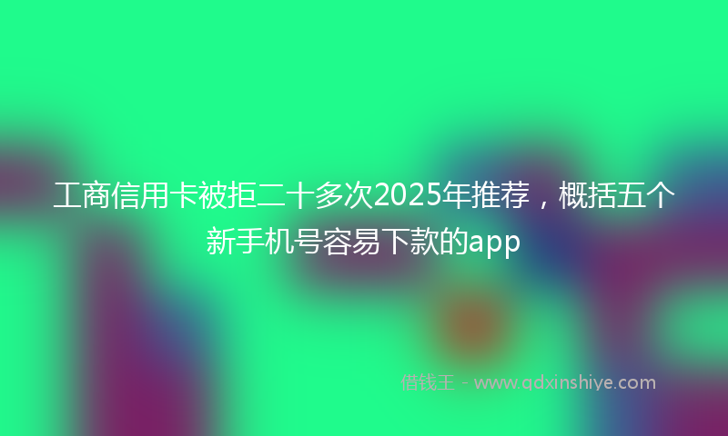 工商信用卡被拒二十多次2025年推荐，概括五个新手机号容易下款的app