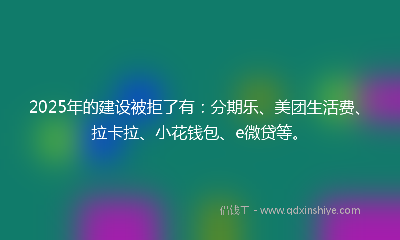 2025年的建设被拒了有：分期乐、美团生活费、拉卡拉、小花钱包、e微贷等。