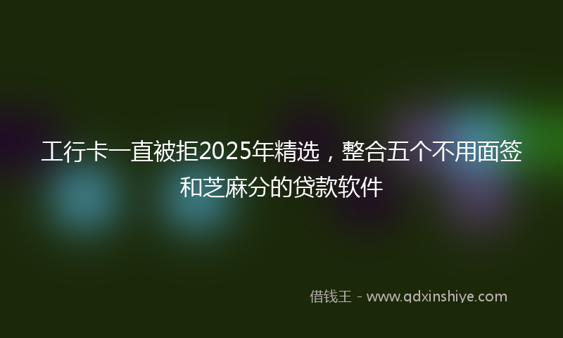 工行卡一直被拒2025年精选，整合五个不用面签和芝麻分的贷款软件