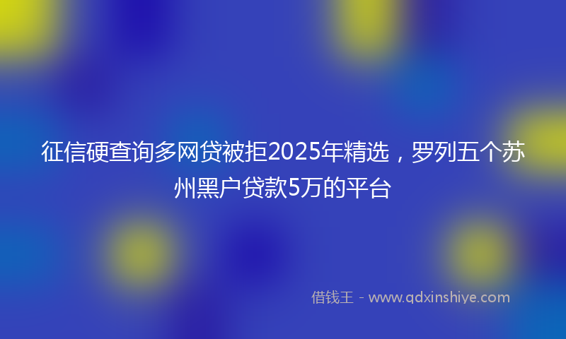 征信硬查询多网贷被拒2025年精选，罗列五个苏州黑户贷款5万的平台
