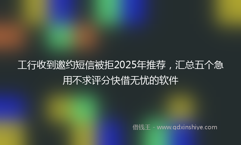 工行收到邀约短信被拒2025年推荐，汇总五个急用不求评分快借无忧的软件