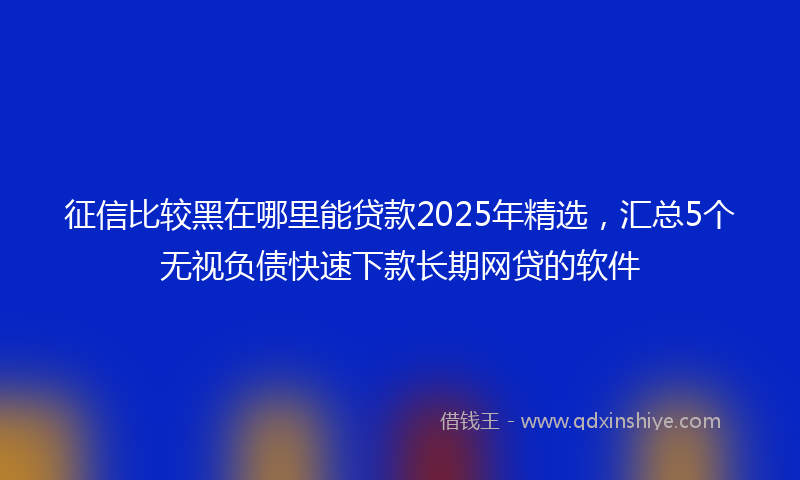 征信比较黑在哪里能贷款2025年精选，汇总5个无视负债快速下款长期网贷的软件