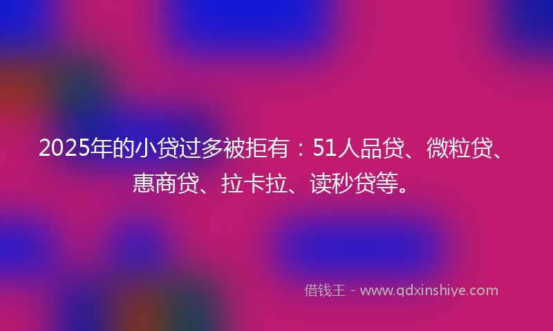 2025年的小贷过多被拒有：51人品贷、微粒贷、惠商贷、拉卡拉、读秒贷等。