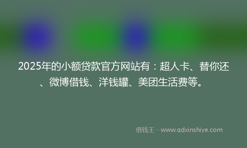 2025年的小额贷款官方网站有：超人卡、替你还、微博借钱、洋钱罐、美团生活费等。