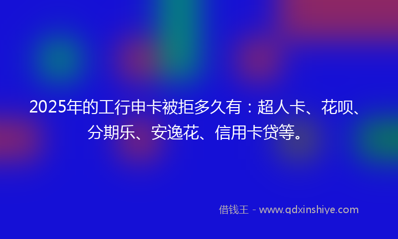 2025年的工行申卡被拒多久有：超人卡、花呗、分期乐、安逸花、信用卡贷等。