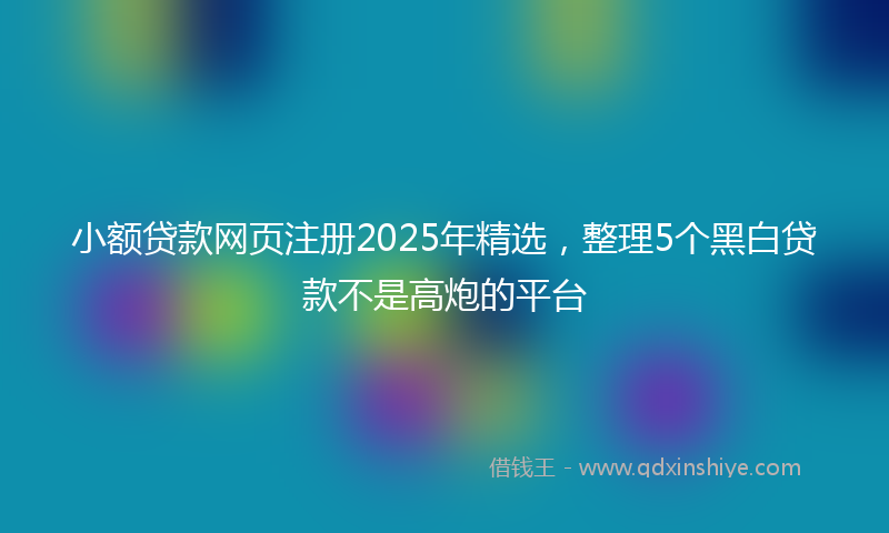 小额贷款网页注册2025年精选，整理5个黑白贷款不是高炮的平台