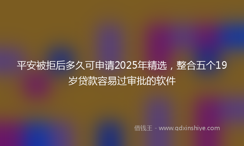 平安被拒后多久可申请2025年精选，整合五个19岁贷款容易过审批的软件