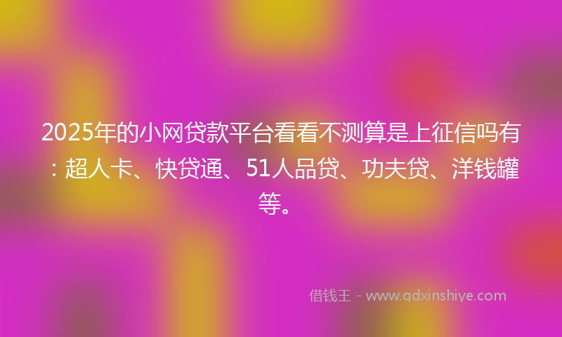 2025年的小网贷款平台看看不测算是上征信吗有：超人卡、快贷通、51人品贷、功夫贷、洋钱罐等。