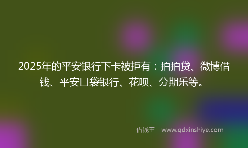 2025年的平安银行下卡被拒有：拍拍贷、微博借钱、平安口袋银行、花呗、分期乐等。