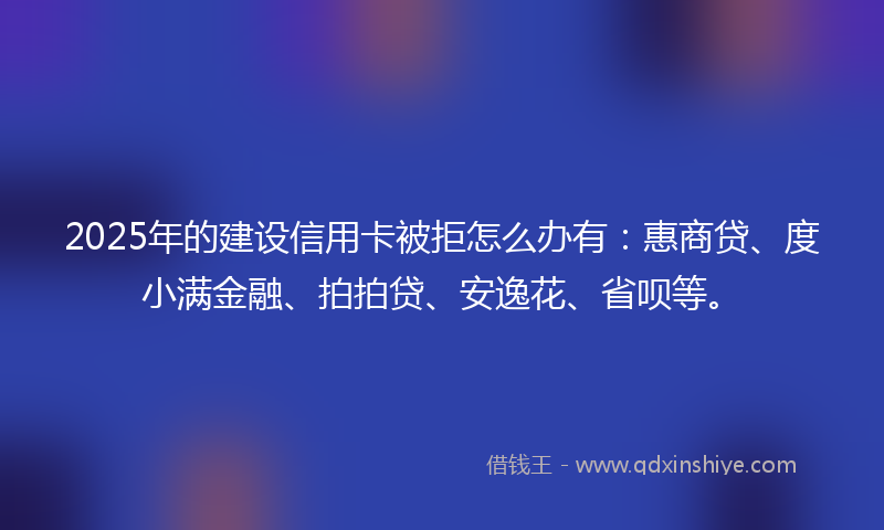 2025年的建设信用卡被拒怎么办有：惠商贷、度小满金融、拍拍贷、安逸花、省呗等。