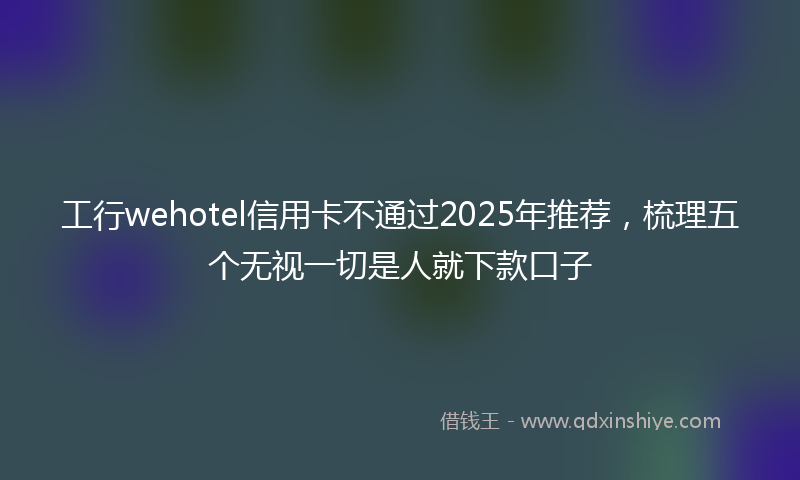 工行wehotel信用卡不通过2025年推荐，梳理五个无视一切是人就下款口子