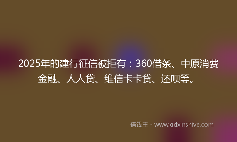 2025年的建行征信被拒有：360借条、中原消费金融、人人贷、维信卡卡贷、还呗等。