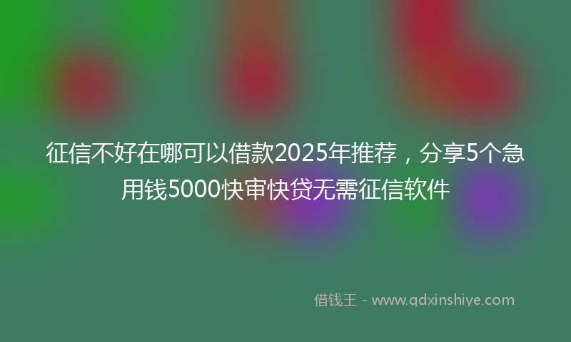 征信不好在哪可以借款2025年推荐，分享5个急用钱5000快审快贷无需征信软件