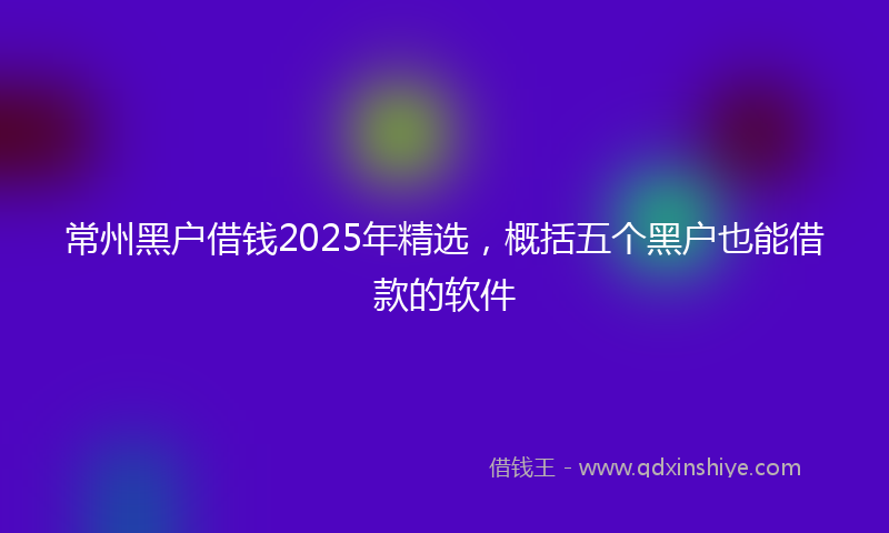 常州黑户借钱2025年精选，概括五个黑户也能借款的软件
