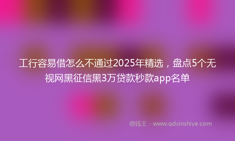 工行容易借怎么不通过2025年精选，盘点5个无视网黑征信黑3万贷款秒款app名单