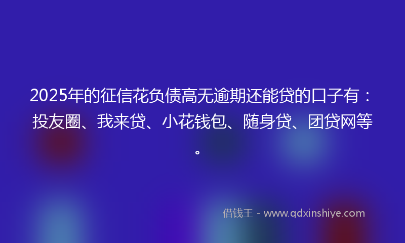2025年的征信花负债高无逾期还能贷的口子有：投友圈、我来贷、小花钱包、随身贷、团贷网等。