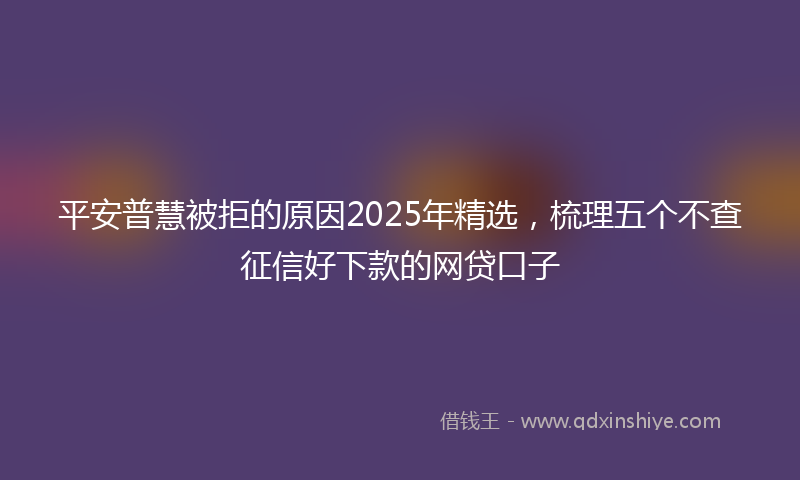 平安普慧被拒的原因2025年精选，梳理五个不查征信好下款的网贷口子